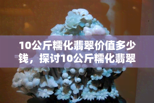 10公斤糯化翡翠价值多少钱，探讨10公斤糯化翡翠的价值：价格解析与购买建议