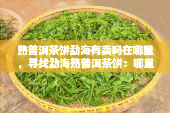 熟普洱茶饼勐海有卖吗在哪里，寻找勐海熟普洱茶饼：哪里可以购买？