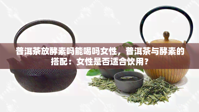 普洱茶放酵素吗能喝吗女性，普洱茶与酵素的搭配：女性是否适合饮用？