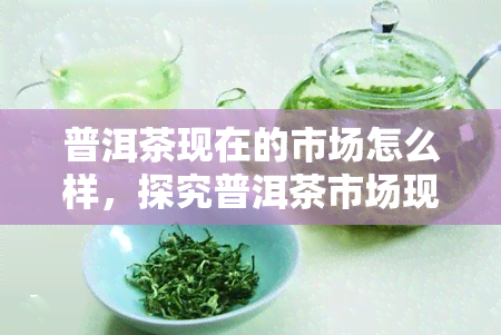 普洱茶现在的市场怎么样，探究普洱茶市场现状：热度不减，前景如何？