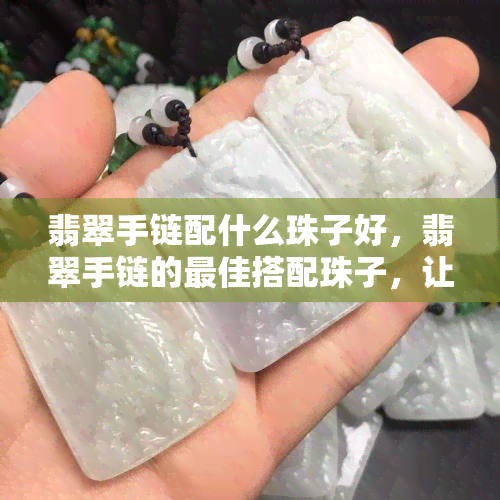 翡翠手链配什么珠子好，翡翠手链的更佳搭配珠子，让你的手链更加抢眼！