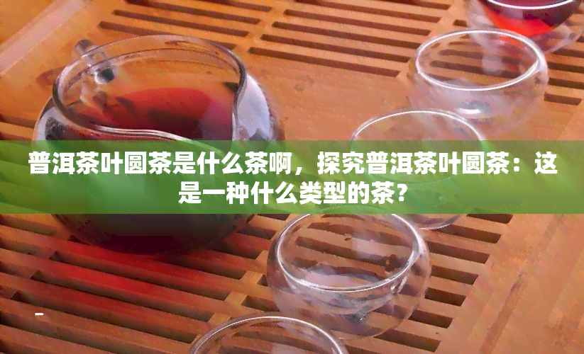 普洱茶叶圆茶是什么茶啊，探究普洱茶叶圆茶：这是一种什么类型的茶？