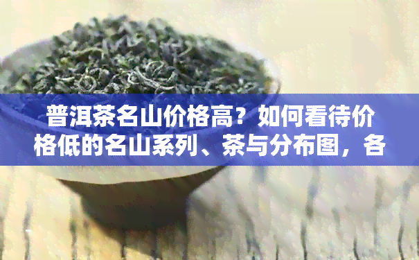 普洱茶名山价格高？如何看待价格低的名山系列、茶与分布图，各大名山口感特点排行榜