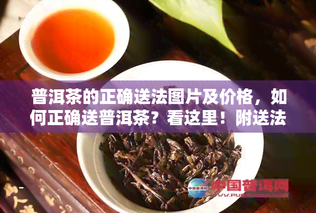 普洱茶的正确送法图片及价格，如何正确送普洱茶？看这里！附送法图片及价格指南