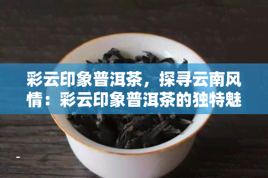 彩云印象普洱茶，探寻云南风情：彩云印象普洱茶的独特魅力