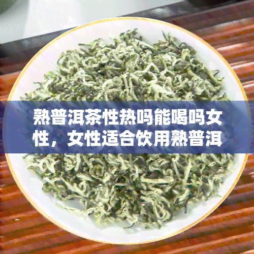 熟普洱茶性热吗能喝吗女性，女性适合饮用熟普洱茶吗？它的性质是热性的吗？