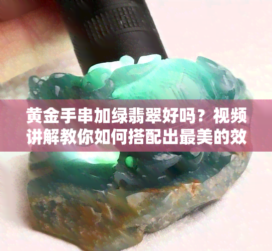 黄金手串加绿翡翠好吗？视频讲解教你如何搭配出最美的效果！