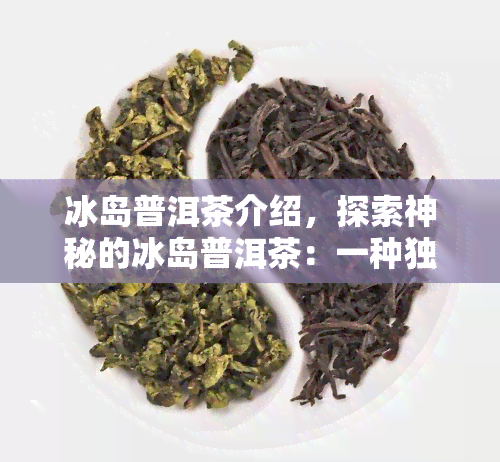 冰岛普洱茶介绍，探索神秘的冰岛普洱茶：一种独特的茶叶体验