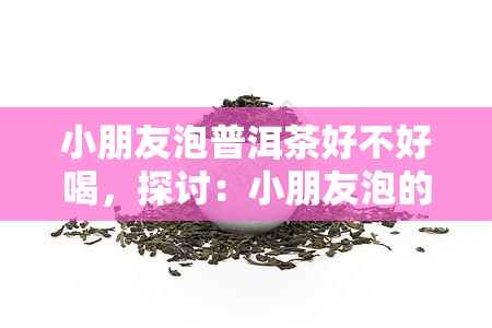 小朋友泡普洱茶好不好喝，探讨：小朋友泡的普洱茶口感如何？