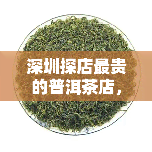 深圳探店最贵的普洱茶店，探店揭秘：深圳最贵的普洱茶店，品鉴顶级茶香