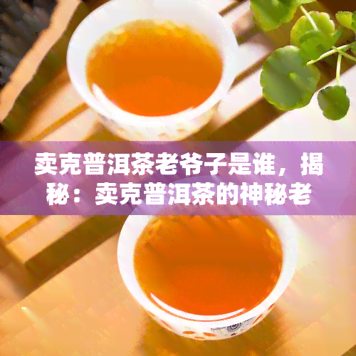 卖克普洱茶老爷子是谁，揭秘：卖克普洱茶的神秘老爷子身份究竟是谁？