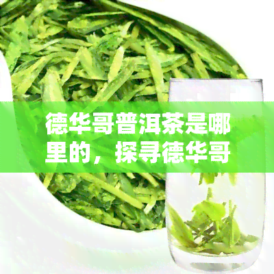 德华哥普洱茶是哪里的，探寻德华哥普洱茶的产地来源：揭秘