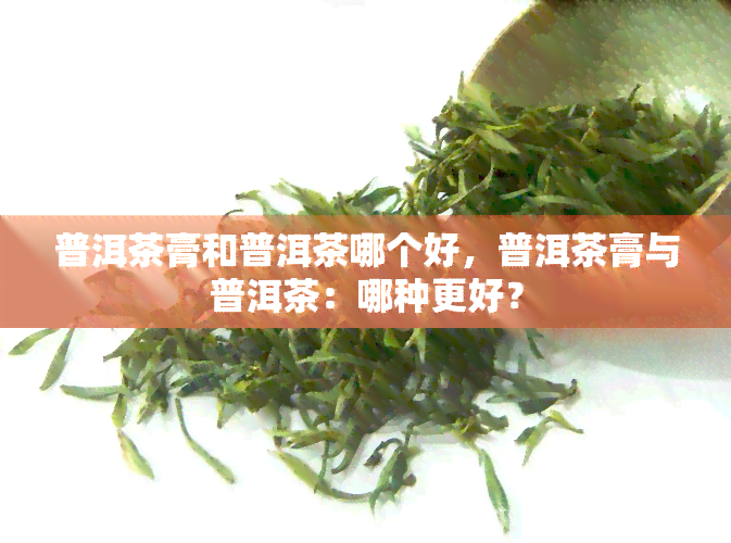 普洱茶膏和普洱茶哪个好，普洱茶膏与普洱茶：哪种更好？