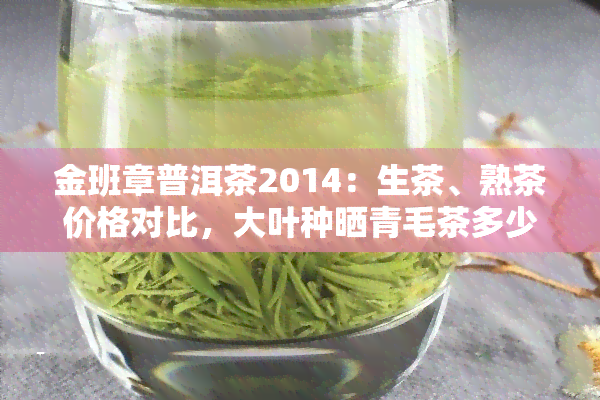 金班章普洱茶2014：生茶、熟茶价格对比，大叶种晒青毛茶多少钱一斤？