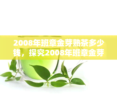 2008年班章金芽熟茶多少钱，探究2008年班章金芽熟茶的价格走势与市场价值