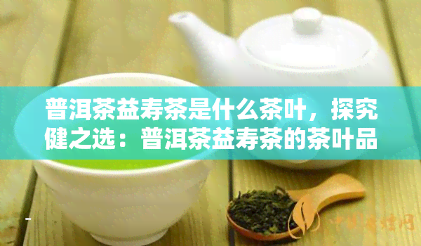 普洱茶益寿茶是什么茶叶，探究健之选：普洱茶益寿茶的茶叶品种及其功效