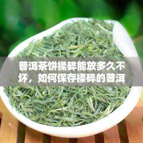 普洱茶饼揉碎能放多久不坏，如何保存揉碎的普洱茶饼以保持其新度？