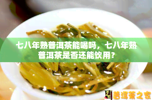 七八年熟普洱茶能喝吗，七八年熟普洱茶是否还能饮用？