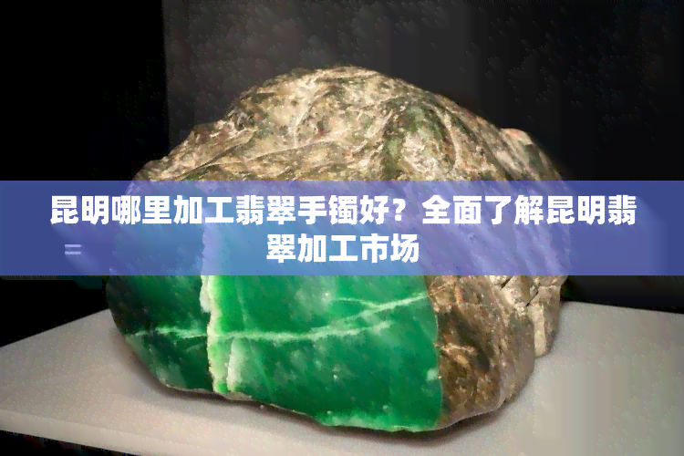 昆明哪里加工翡翠手镯好？全面了解昆明翡翠加工市场