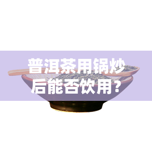 普洱茶用锅炒后能否饮用？炒制度与是否炒青对口感有何影响？