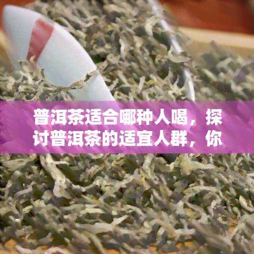 普洱茶适合哪种人喝，探讨普洱茶的适宜人群，你属于哪一类？