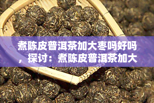 煮陈皮普洱茶加大枣吗好吗，探讨：煮陈皮普洱茶加大枣的效果如何？