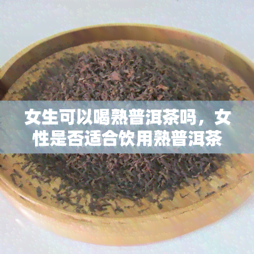 女生可以喝熟普洱茶吗，女性是否适合饮用熟普洱茶？解析其功效与禁忌