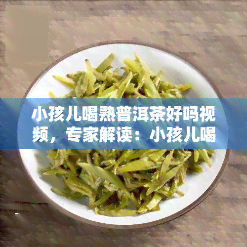 小孩儿喝熟普洱茶好吗视频，专家解读：小孩儿喝熟普洱茶的好处和注意事项，家长必看！