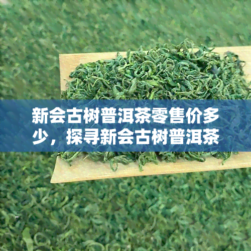 新会古树普洱茶零售价多少，探寻新会古树普洱茶的零售价