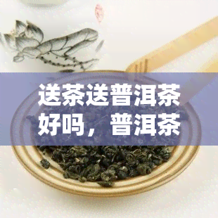 送茶送普洱茶好吗，普洱茶：送礼佳选，品味生活的韵味