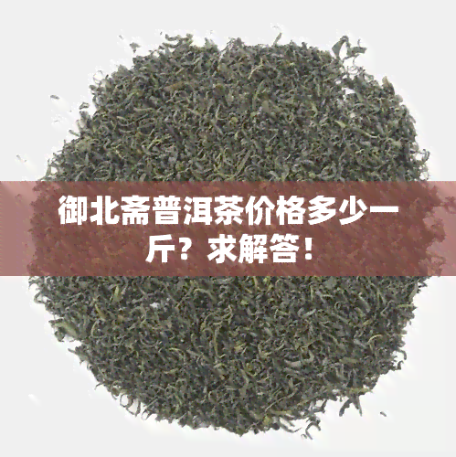 御北斋普洱茶价格多少一斤？求解答！