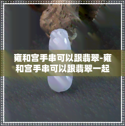 雍和宫手串可以跟翡翠-雍和宫手串可以跟翡翠一起戴吗