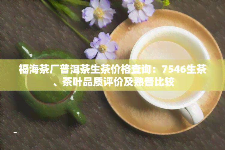 福海茶厂普洱茶生茶价格查询：7546生茶、茶叶品质评价及熟普比较