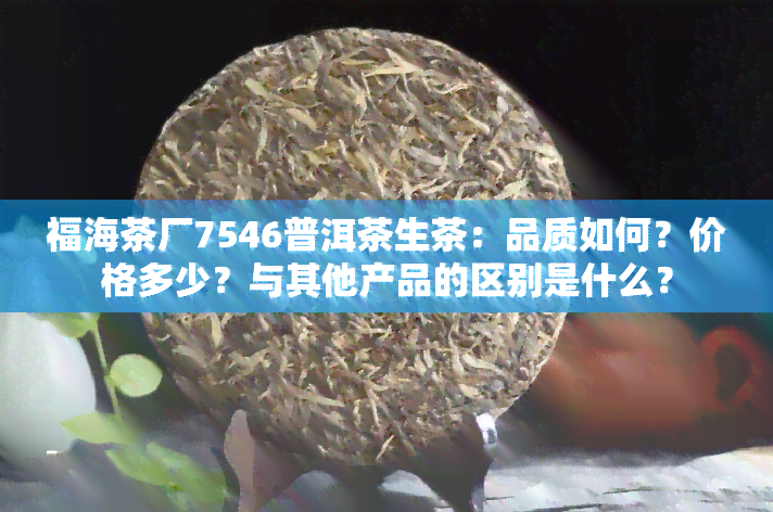 福海茶厂7546普洱茶生茶：品质如何？价格多少？与其他产品的区别是什么？