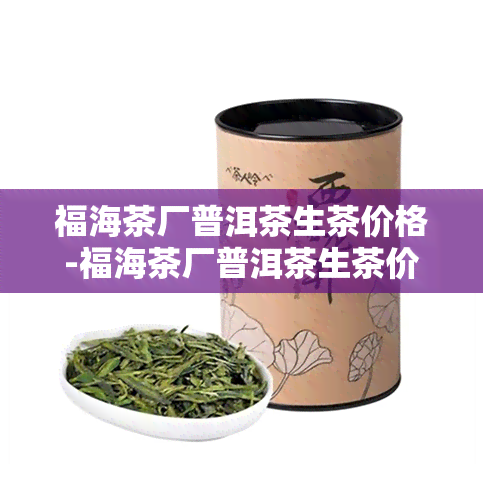 福海茶厂普洱茶生茶价格-福海茶厂普洱茶生茶价格表