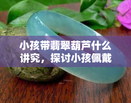 小孩带翡翠葫芦什么讲究，探讨小孩佩戴翡翠葫芦的讲究与意义