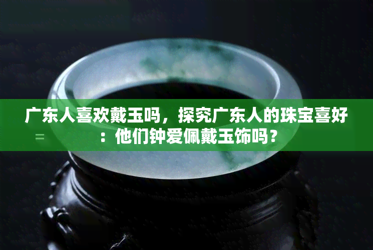 广东人喜欢戴玉吗，探究广东人的珠宝喜好：他们钟爱佩戴玉饰吗？