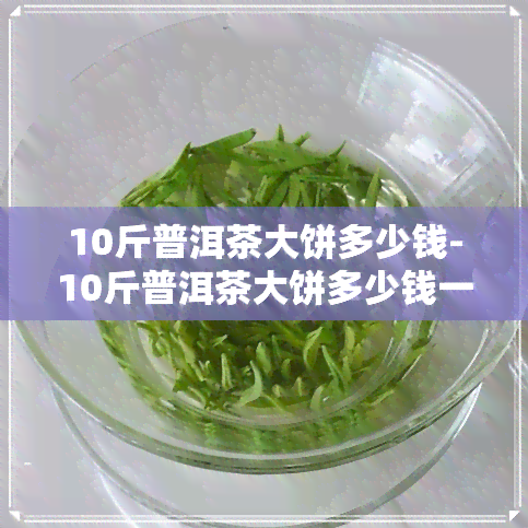 10斤普洱茶大饼多少钱-10斤普洱茶大饼多少钱一斤