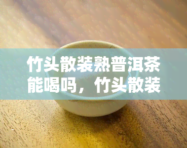 竹头散装熟普洱茶能喝吗，竹头散装熟普洱茶的饮用安全性探讨