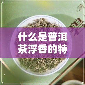 什么是普洱茶浮香的特点-什么是普洱茶浮香的特点呢