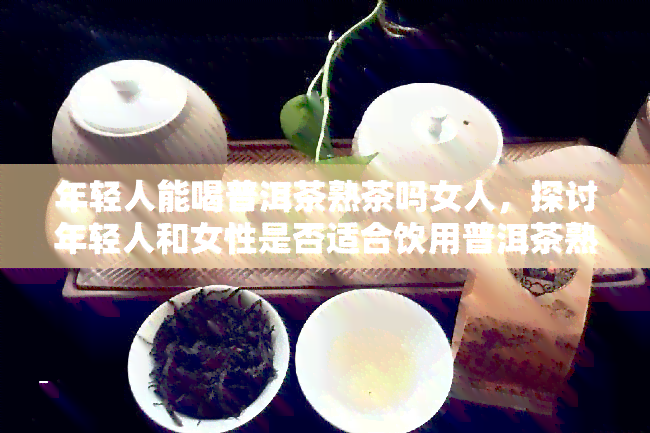 年轻人能喝普洱茶熟茶吗女人，探讨年轻人和女性是否适合饮用普洱茶熟茶？