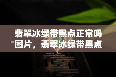 翡翠冰绿带黑点正常吗图片，翡翠冰绿带黑点：正常现象还是质量问题？看图了解！