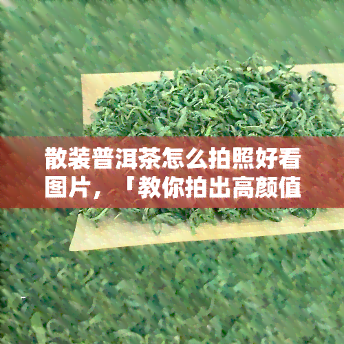 散装普洱茶怎么拍照好看图片，「教你拍出高颜值」散装普洱茶照片攻略！