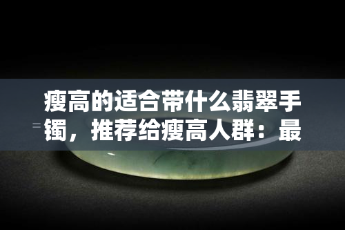 瘦高的适合带什么翡翠手镯，推荐给瘦高人群：最适合佩戴的翡翠手镯款式