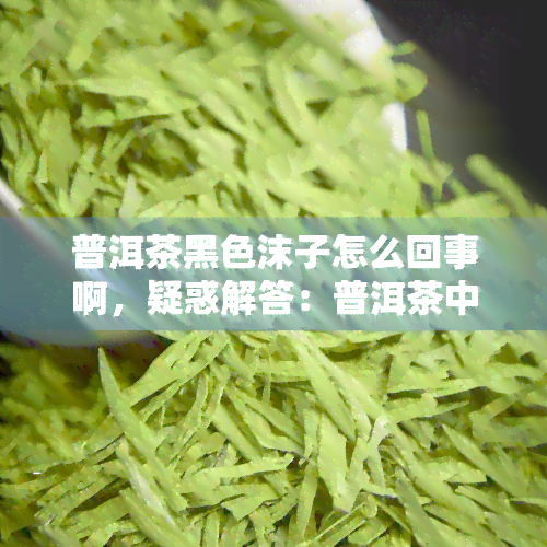 普洱茶黑色沫子怎么回事啊，疑惑解答：普洱茶中的黑色沫子是什么？