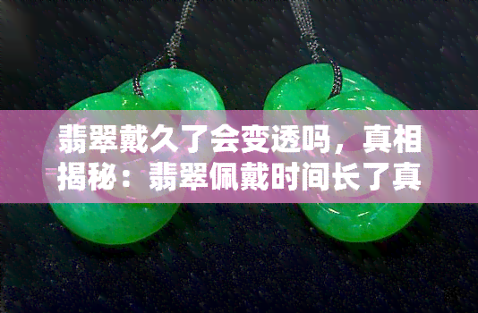 翡翠戴久了会变透吗，真相揭秘：翡翠佩戴时间长了真的会变得更透亮吗？