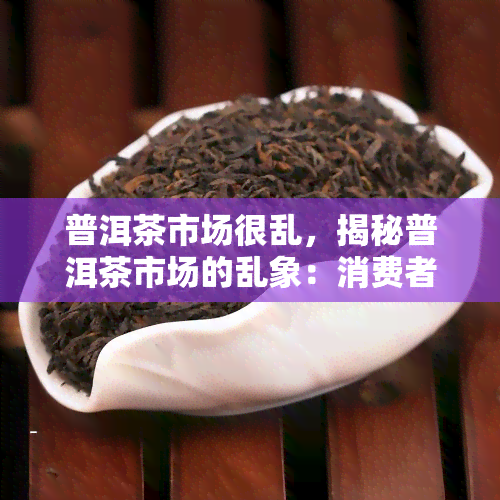 普洱茶市场很乱，揭秘普洱茶市场的乱象：消费者如何避免购买到假冒伪劣产品？