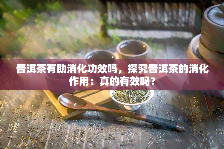 普洱茶有助消化功效吗，探究普洱茶的消化作用：真的有效吗？