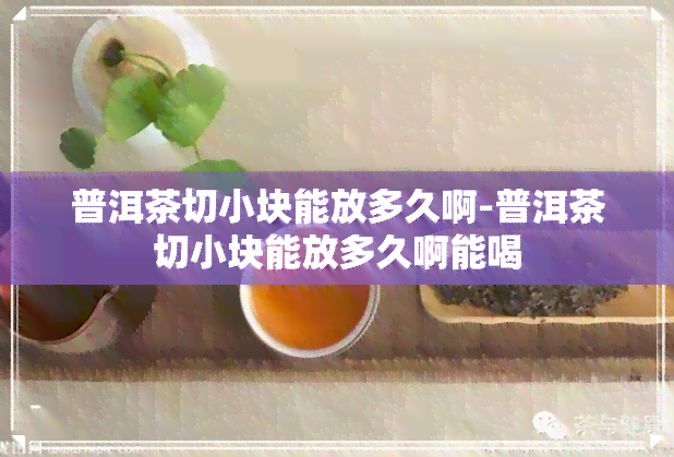 普洱茶切小块能放多久啊-普洱茶切小块能放多久啊能喝