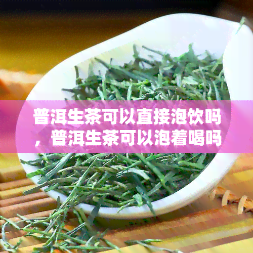 普洱生茶可以直接泡饮吗，普洱生茶可以泡着喝吗？直接饮用的正确方法是什么？